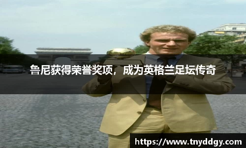 鲁尼获得荣誉奖项，成为英格兰足坛传奇