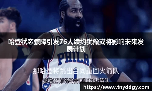 哈登状态骤降引发76人续约犹豫或将影响未来发展计划