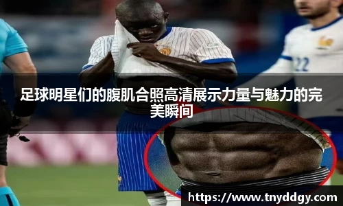 足球明星们的腹肌合照高清展示力量与魅力的完美瞬间